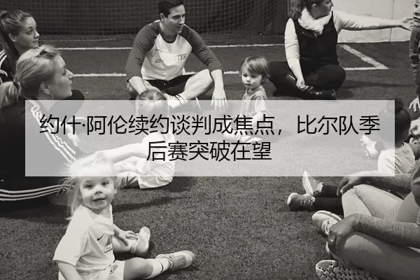 约什·阿伦续约谈判成焦点，比尔队季后赛突破在望