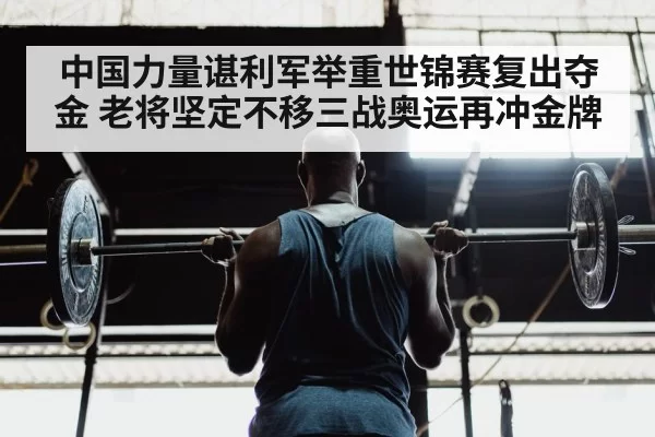 中国力量谌利军举重世锦赛复出夺金 老将坚定不移三战奥运再冲金牌