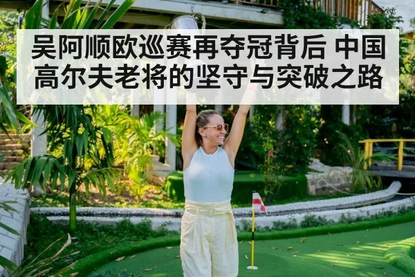 吴阿顺欧巡赛再夺冠背后 中国高尔夫老将的坚守与突破之路