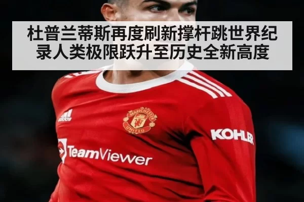 杜普兰蒂斯再度刷新撑杆跳世界纪录人类极限跃升至历史全新高度