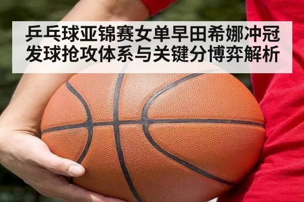 乒乓球亚锦赛女单早田希娜冲冠 发球抢攻体系与关键分博弈解析